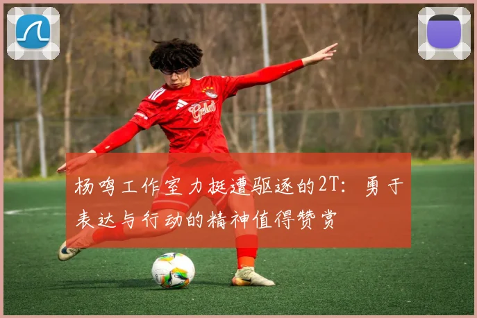 杨鸣工作室力挺遭驱逐的2T：勇于表达与行动的精神值得赞赏