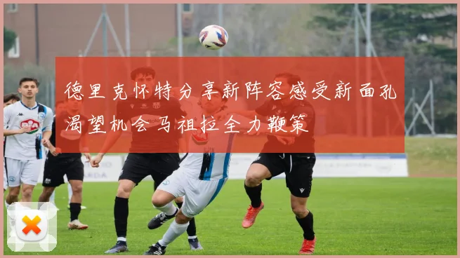 德里克怀特分享新阵容感受新面孔渴望机会马祖拉全力鞭策