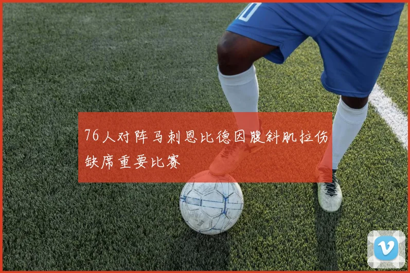 76人对阵马刺恩比德因腹斜肌拉伤缺席重要比赛
