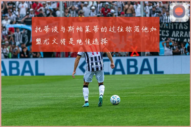 托蒂谈与斯帕莱蒂的过往称若他加盟尤文将是绝佳选择