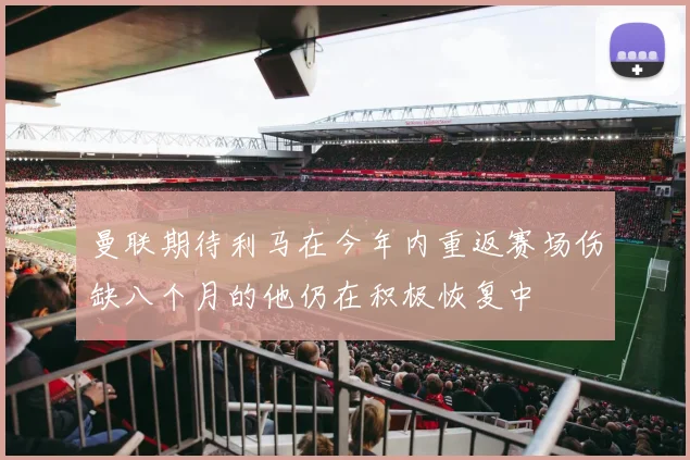 曼联期待利马在今年内重返赛场伤缺八个月的他仍在积极恢复中