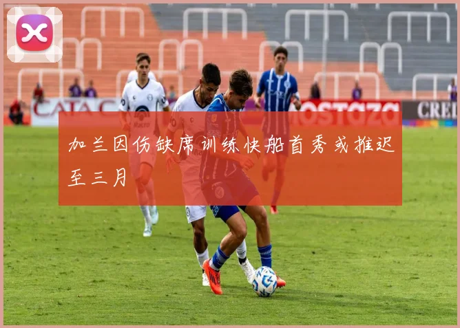 加兰因伤缺席训练快船首秀或推迟至三月