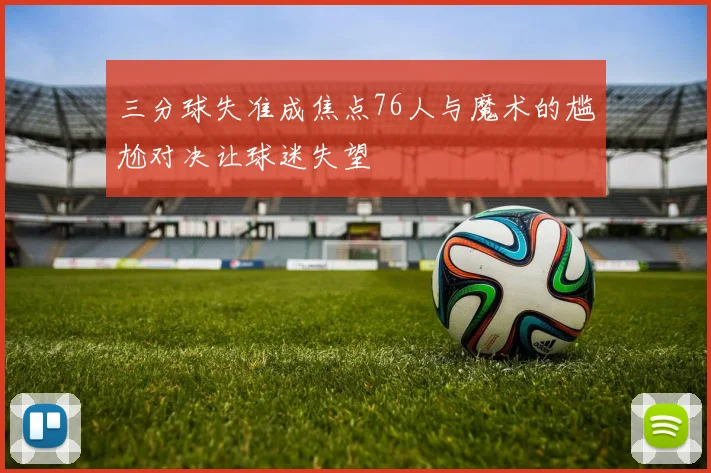 三分球失准成焦点76人与魔术的尴尬对决让球迷失望