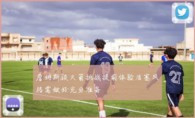 詹姆斯谈火箭挑战提前体验活塞风格需做好充分准备