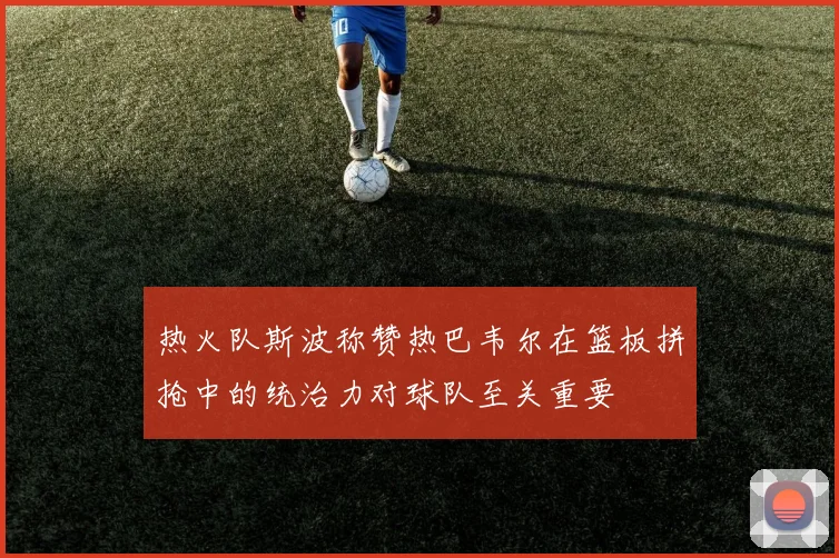热火队斯波称赞热巴韦尔在篮板拼抢中的统治力对球队至关重要