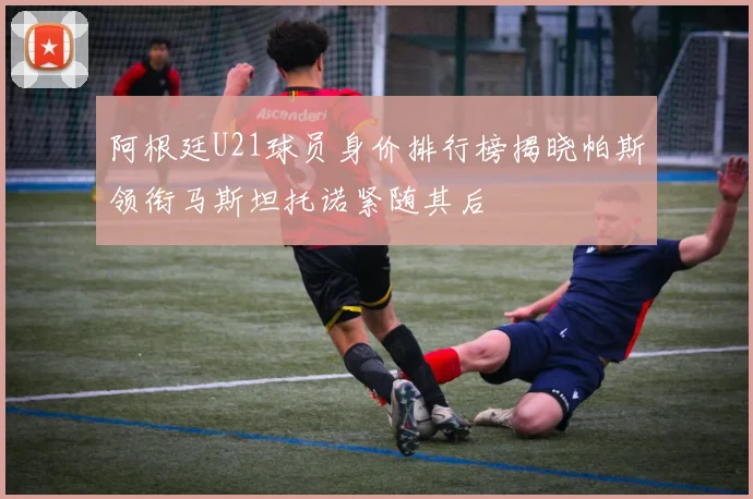 阿根廷U21球员身价排行榜揭晓帕斯领衔马斯坦托诺紧随其后