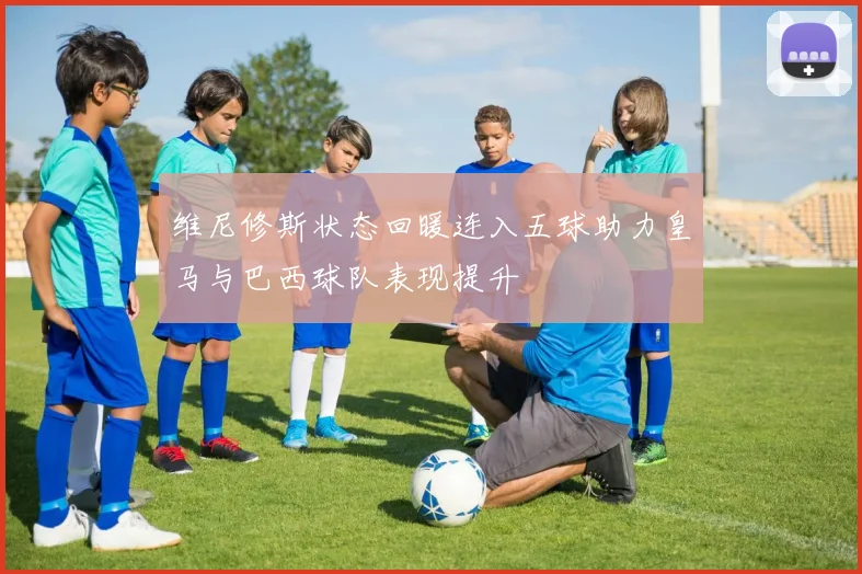 维尼修斯状态回暖连入五球助力皇马与巴西球队表现提升