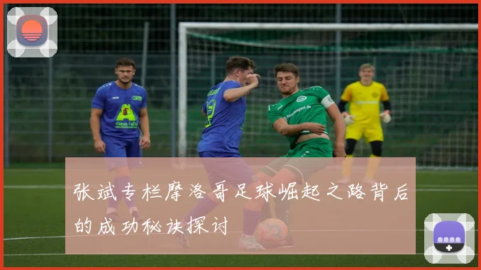 张斌专栏摩洛哥足球崛起之路背后的成功秘诀探讨