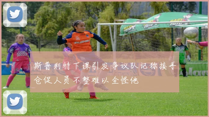 斯普利特下课引发争议队记称接手仓促人员不整难以全怪他