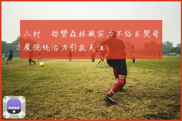 八村塁称赞森林狼实力不俗东契奇展现统治力引发关注