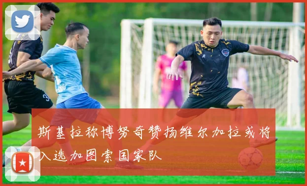 斯基拉称博努奇赞扬维尔加拉或将入选加图索国家队