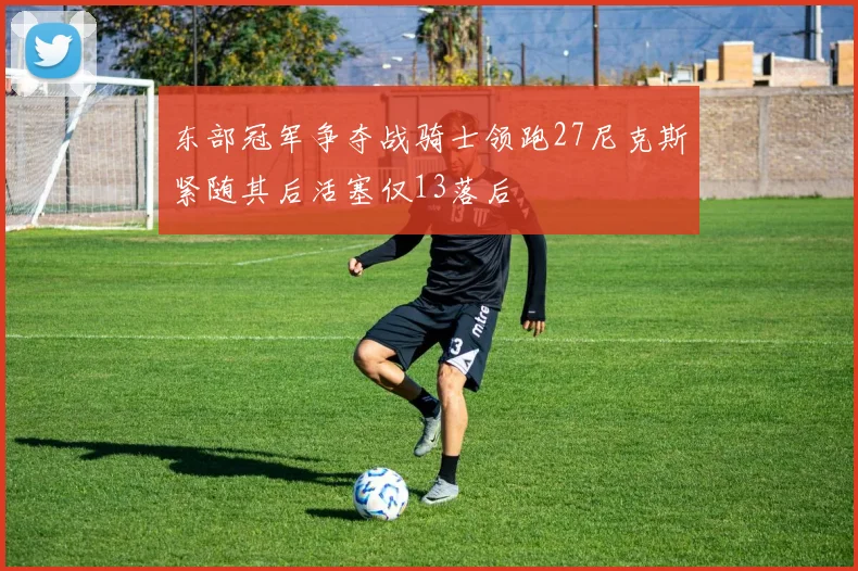 东部冠军争夺战骑士领跑27尼克斯紧随其后活塞仅13落后