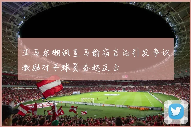 亚马尔嘲讽皇马偷窃言论引发争议激励对手球员奋起反击