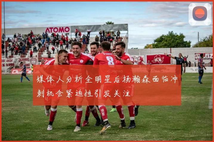 媒体人分析全明星后杨瀚森面临冲刺机会紧迫性引发关注