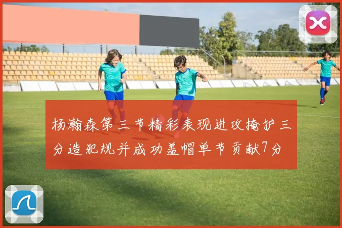 杨瀚森第三节精彩表现进攻掩护三分造犯规并成功盖帽单节贡献7分