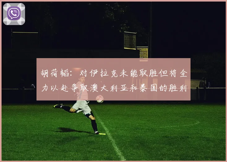 胡荷韬：对伊拉克未能取胜但将全力以赴争取澳大利亚和泰国的胜利