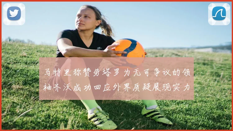 马特里称赞劳塔罗为无可争议的领袖齐沃成功回应外界质疑展现实力