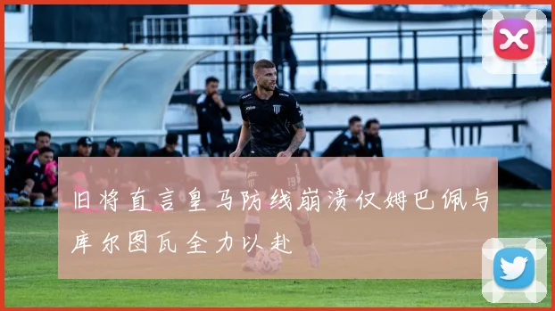 旧将直言皇马防线崩溃仅姆巴佩与库尔图瓦全力以赴