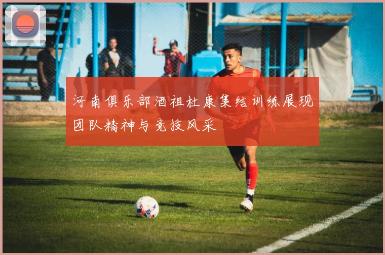 河南俱乐部酒祖杜康集结训练展现团队精神与竞技风采