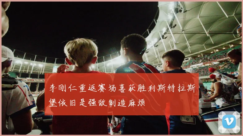 李刚仁重返赛场喜获胜利斯特拉斯堡依旧是强敌制造麻烦