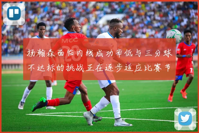 杨瀚森面临内线成功率低与三分球不达标的挑战正在逐步适应比赛节奏