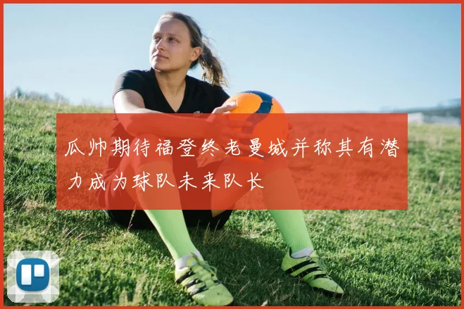 瓜帅期待福登终老曼城并称其有潜力成为球队未来队长