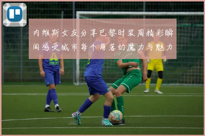 内维斯女友分享巴黎时装周精彩瞬间感受城市每个角落的魔力与魅力
