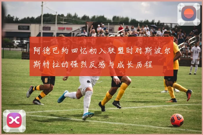 阿德巴约回忆初入联盟时对斯波尔斯特拉的强烈反感与成长历程