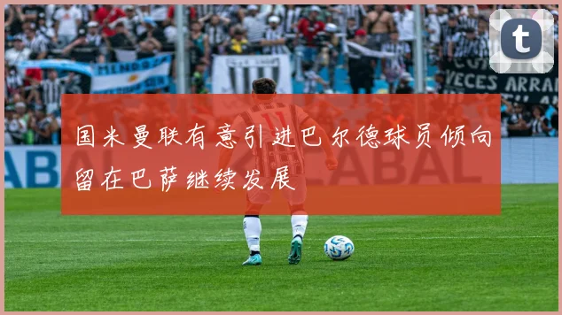 国米曼联有意引进巴尔德球员倾向留在巴萨继续发展