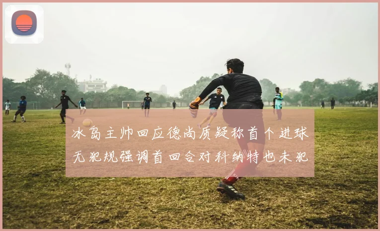 冰岛主帅回应德尚质疑称首个进球无犯规强调首回合对科纳特也未犯规