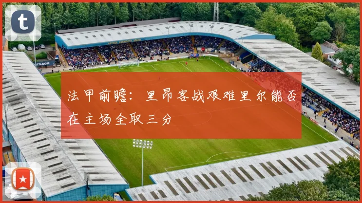 法甲前瞻：里昂客战艰难里尔能否在主场全取三分
